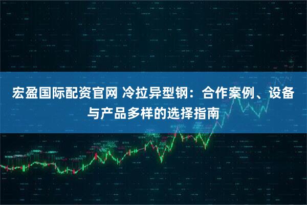 宏盈国际配资官网 冷拉异型钢：合作案例、设备与产品多样的选择指南