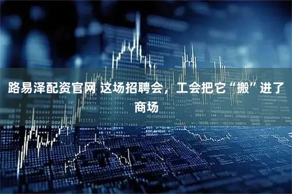 路易泽配资官网 这场招聘会，工会把它“搬”进了商场