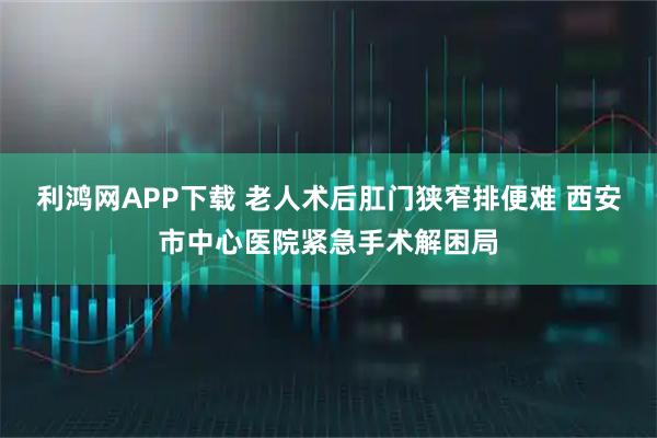 利鸿网APP下载 老人术后肛门狭窄排便难 西安市中心医院紧急手术解困局