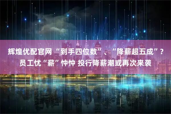 辉煌优配官网 “到手四位数”、“降薪超五成”？员工忧“薪”忡忡 投行降薪潮或再次来袭