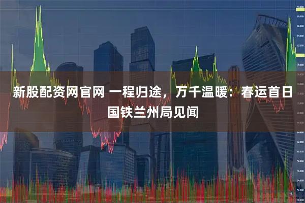 新股配资网官网 一程归途，万千温暖：春运首日国铁兰州局见闻
