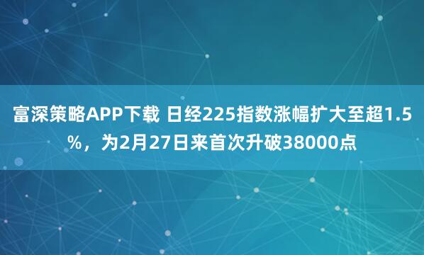 富深策略APP下载 日经225指数涨幅扩大至超1.5%，为2月27日来首次升破38000点