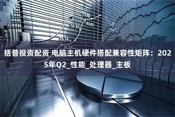 括普投资配资 电脑主机硬件搭配兼容性矩阵：2025年Q2_性能_处理器_主板