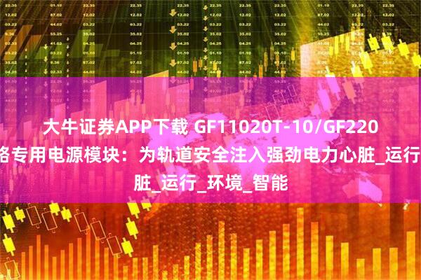 大牛证券APP下载 GF11020T-10/GF22010T-10铁路专用电源模块：为轨道安全注入强劲电力心脏_运行_环境_智能