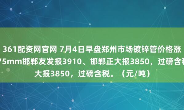 361配资网官网 7月4日早盘郑州市场镀锌管价格涨10，4寸*3.75mm邯郸友发报3910、邯郸正大报3850，过磅含税。（元/吨）