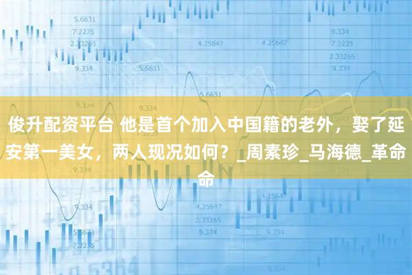俊升配资平台 他是首个加入中国籍的老外，娶了延安第一美女，两人现况如何？_周素珍_马海德_革命