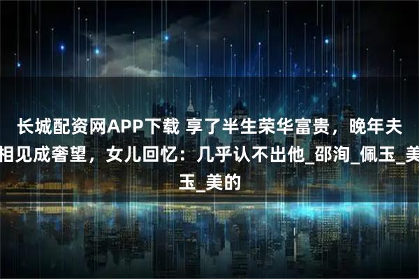 长城配资网APP下载 享了半生荣华富贵，晚年夫妻相见成奢望，女儿回忆：几乎认不出他_邵洵_佩玉_美的