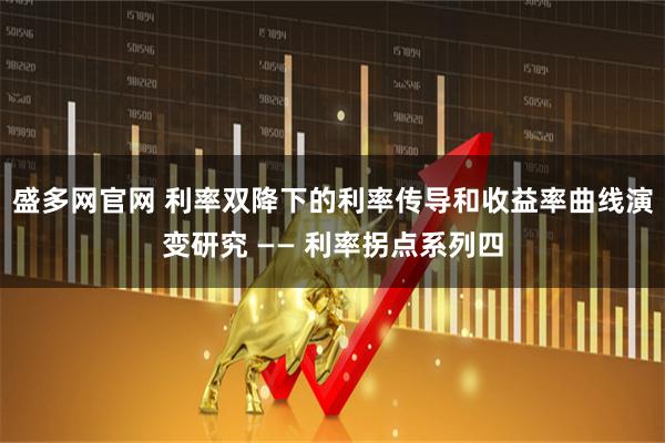 盛多网官网 利率双降下的利率传导和收益率曲线演变研究 —— 利率拐点系列四