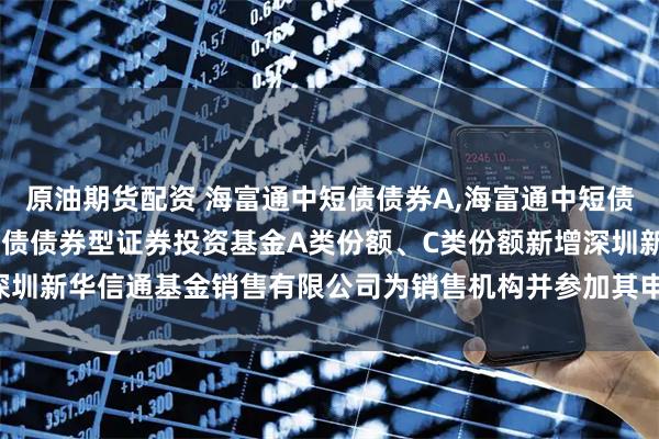 原油期货配资 海富通中短债债券A,海富通中短债债券C: 关于海富通中短债债券型证券投资基金A类份额、C类份额新增深圳新华信通基金销售有限公司为销售机构并参加其申购费率优惠活动的公告