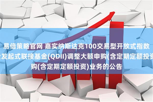 易倍策略官网 嘉实纳斯达克100交易型开放式指数证券投资基金发起式联接基金(QDII)调整大额申购(含定期定额投资)业务的公告