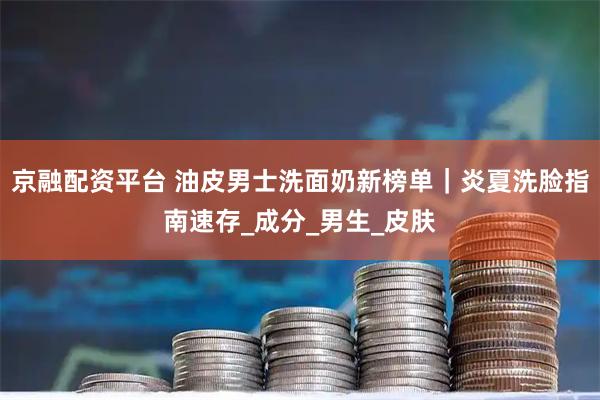 京融配资平台 油皮男士洗面奶新榜单｜炎夏洗脸指南速存_成分_男生_皮肤