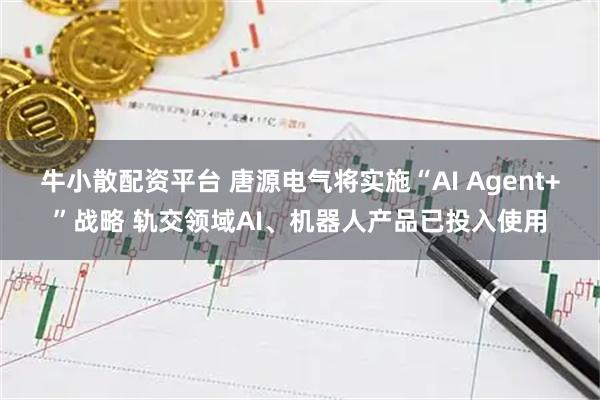 牛小散配资平台 唐源电气将实施“AI Agent+”战略 轨交领域AI、机器人产品已投入使用