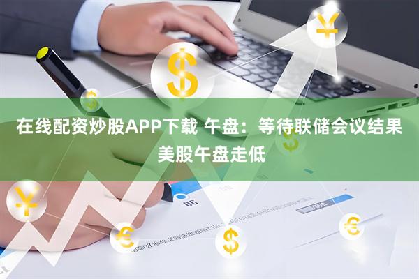 在线配资炒股APP下载 午盘：等待联储会议结果 美股午盘走低