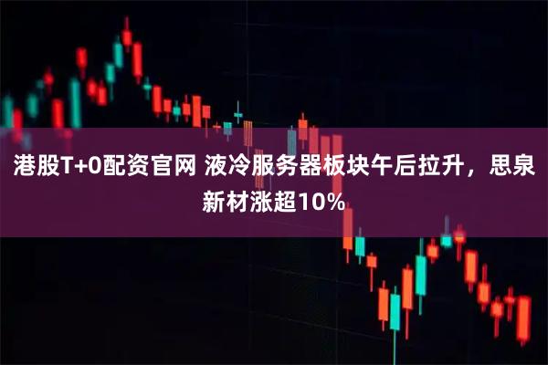 港股T+0配资官网 液冷服务器板块午后拉升，思泉新材涨超10%