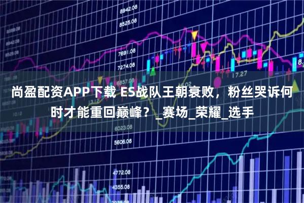 尚盈配资APP下载 ES战队王朝衰败，粉丝哭诉何时才能重回巅峰？_赛场_荣耀_选手
