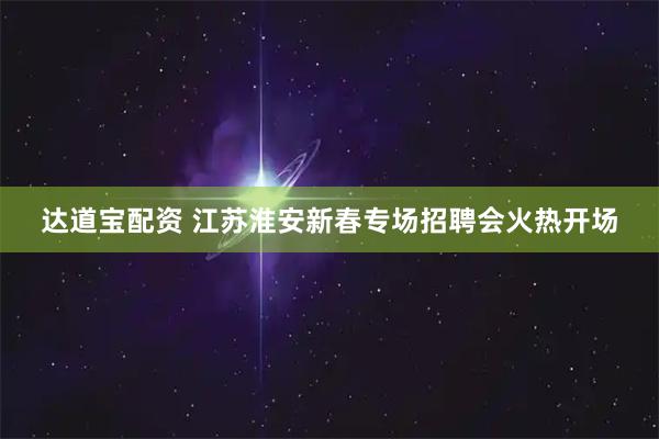 达道宝配资 江苏淮安新春专场招聘会火热开场