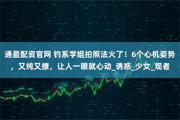 通盈配资官网 钓系学姐拍照法火了！6个心机姿势，又纯又撩，让人一眼就心动_诱惑_少女_观者