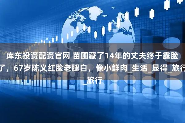 库东投资配资官网 苗圃藏了14年的丈夫终于露脸了，67岁陈义红脸老腿白，像小鲜肉_生活_显得_旅行