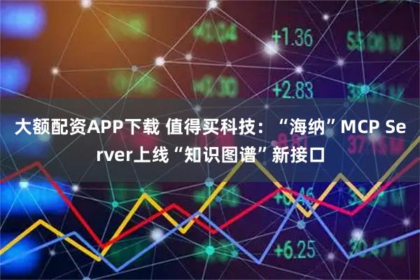 大额配资APP下载 值得买科技：“海纳”MCP Server上线“知识图谱”新接口