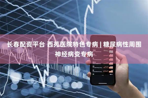 长春配资平台 西苑医院特色专病 | 糖尿病性周围神经病变专病