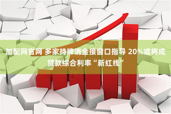 加配网官网 多家持牌消金接窗口指导 20%或将成贷款综合利率“新红线”