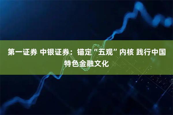 第一证券 中银证券：锚定“五观”内核 践行中国特色金融文化